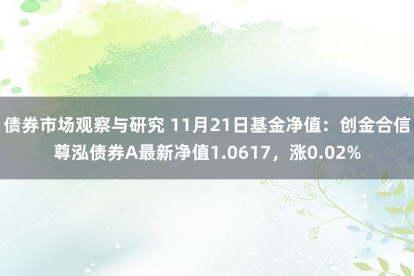 债券市场观察与研究 11月21日基金净值：创金合信尊泓债券A最新净值1.0617，涨0.02%