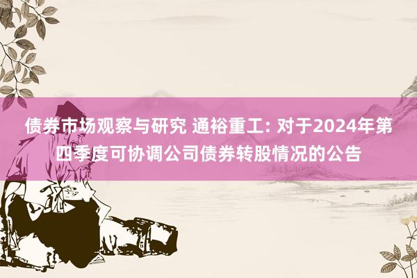 债券市场观察与研究 通裕重工: 对于2024年第四季度可协调公司债券转股情况的公告