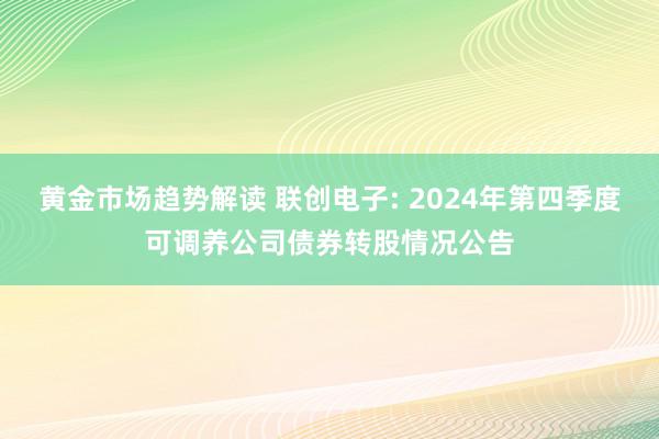 黄金市场趋势解读 联创电子: 2024年第四季度可调养公司债券转股情况公告