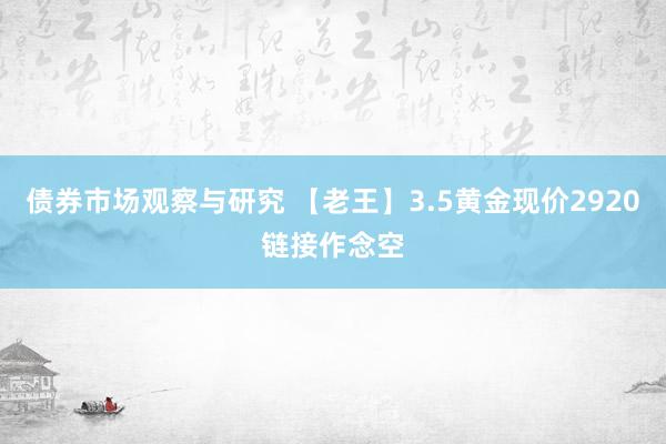 债券市场观察与研究 【老王】3.5黄金现价2920链接作念空