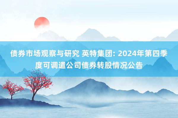 债券市场观察与研究 英特集团: 2024年第四季度可调遣公司债券转股情况公告