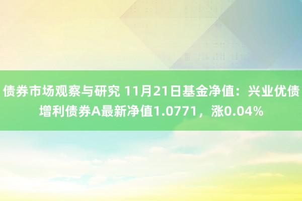 债券市场观察与研究 11月21日基金净值：兴业优债增利债券A最新净值1.0771，涨0.04%