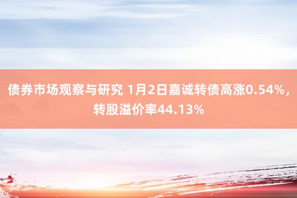 债券市场观察与研究 1月2日嘉诚转债高涨0.54%，转股溢价率44.13%