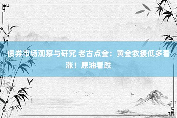 债券市场观察与研究 老古点金：黄金救援低多看涨！原油看跌