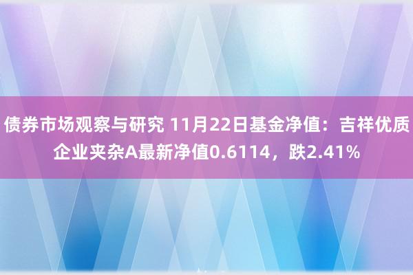 债券市场观察与研究 11月22日基金净值：吉祥优质企业夹杂A最新净值0.6114，跌2.41%