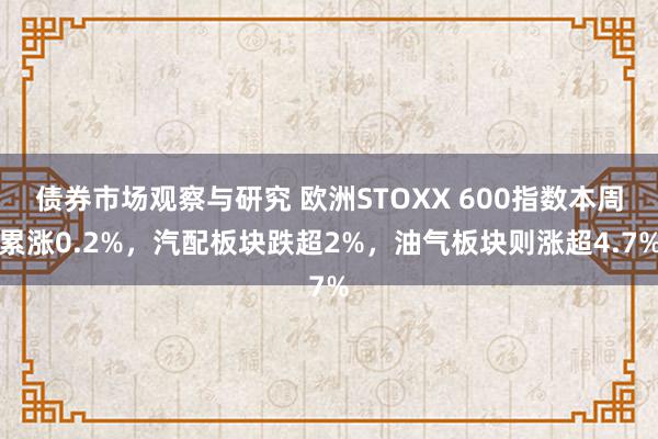 债券市场观察与研究 欧洲STOXX 600指数本周累涨0.2%，汽配板块跌超2%，油气板块则涨超4.7%