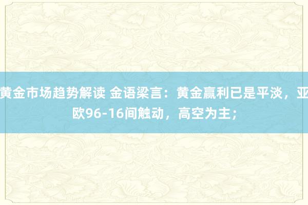 黄金市场趋势解读 金语梁言：黄金赢利已是平淡，亚欧96-16间触动，高空为主；