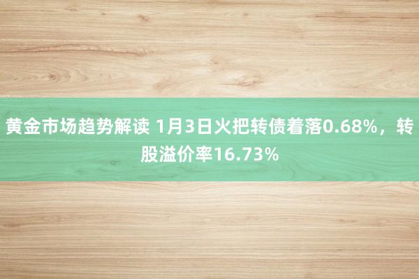 黄金市场趋势解读 1月3日火把转债着落0.68%，转股溢价率16.73%