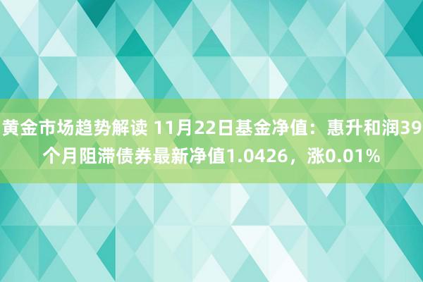 黄金市场趋势解读 11月22日基金净值：惠升和润39个月阻滞债券最新净值1.0426，涨0.01%