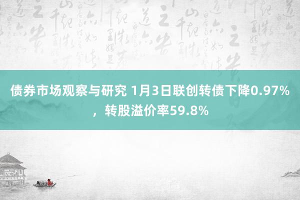 债券市场观察与研究 1月3日联创转债下降0.97%，转股溢价率59.8%