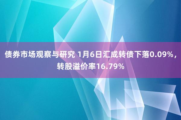 债券市场观察与研究 1月6日汇成转债下落0.09%，转股溢价率16.79%