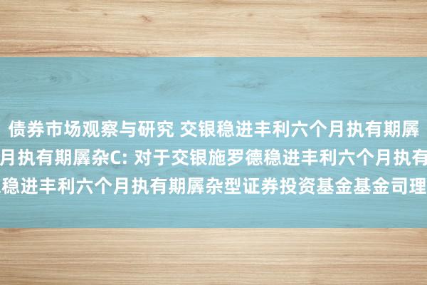 债券市场观察与研究 交银稳进丰利六个月执有期羼杂A,交银稳进丰利六个月执有期羼杂C: 对于交银施罗德稳进丰利六个月执有期羼杂型证券投资基金基金司理变更公告