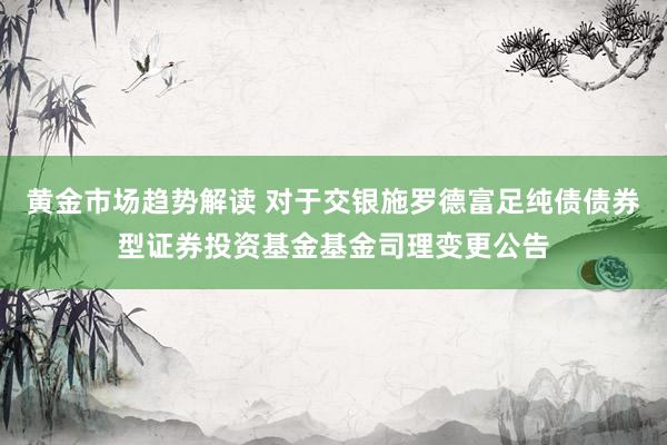 黄金市场趋势解读 对于交银施罗德富足纯债债券型证券投资基金基金司理变更公告