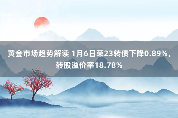 黄金市场趋势解读 1月6日荣23转债下降0.89%，转股溢价率18.78%