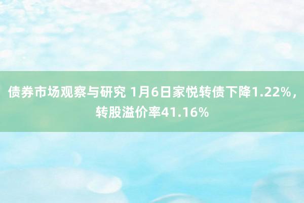 债券市场观察与研究 1月6日家悦转债下降1.22%，转股溢价率41.16%