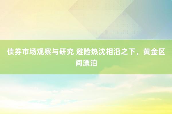 债券市场观察与研究 避险热沈相沿之下，黄金区间漂泊