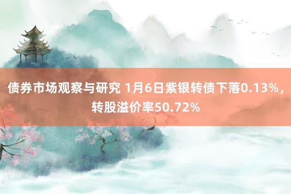 债券市场观察与研究 1月6日紫银转债下落0.13%，转股溢价率50.72%