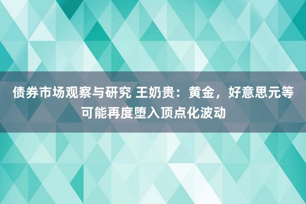 债券市场观察与研究 王奶贵：黄金，好意思元等可能再度堕入顶点化波动