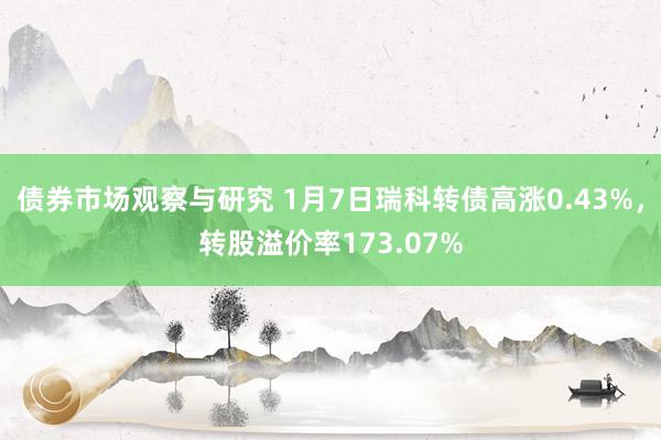 债券市场观察与研究 1月7日瑞科转债高涨0.43%，转股溢价率173.07%