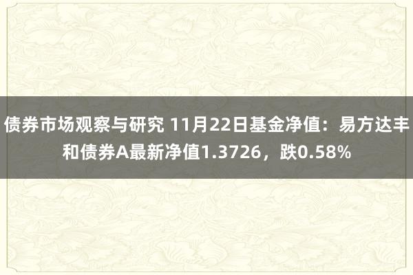 债券市场观察与研究 11月22日基金净值：易方达丰和债券A最新净值1.3726，跌0.58%