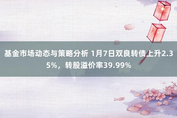 基金市场动态与策略分析 1月7日双良转债上升2.35%，转股溢价率39.99%