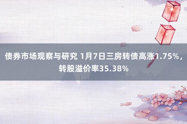 债券市场观察与研究 1月7日三房转债高涨1.75%，转股溢价率35.38%