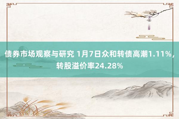 债券市场观察与研究 1月7日众和转债高潮1.11%，转股溢价率24.28%