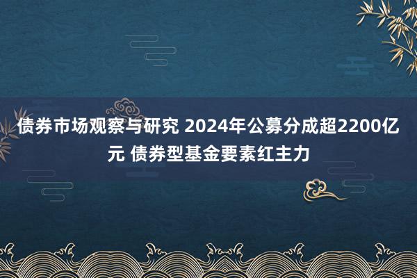 债券市场观察与研究 2024年公募分成超2200亿元 债券型基金要素红主力