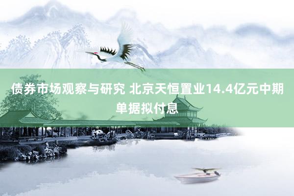 债券市场观察与研究 北京天恒置业14.4亿元中期单据拟付息