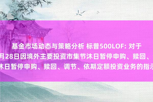 基金市场动态与策略分析 标普500LOF: 对于旗下部分基金2024年11月28日因境外主要投资市集节沐日暂停申购、赎回、调节、依期定额投资业务的指示性公告