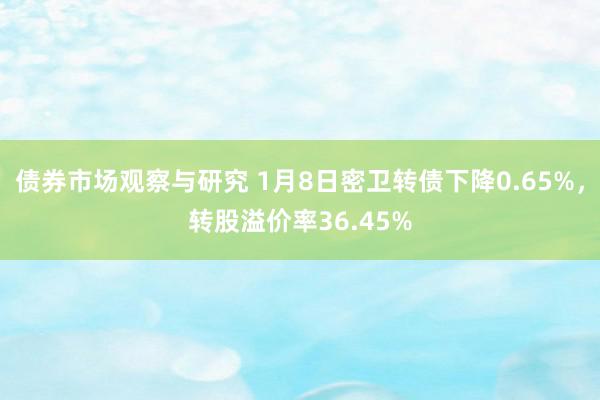 债券市场观察与研究 1月8日密卫转债下降0.65%，转股溢价率36.45%