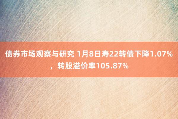 债券市场观察与研究 1月8日寿22转债下降1.07%，转股溢价率105.87%