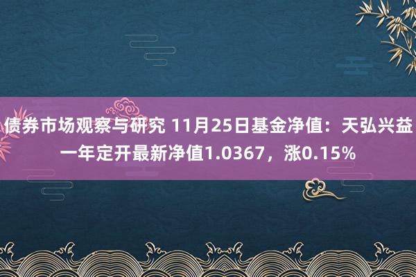 债券市场观察与研究 11月25日基金净值：天弘兴益一年定开最新净值1.0367，涨0.15%