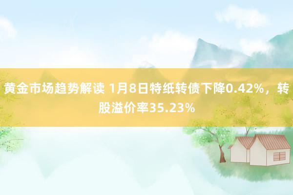 黄金市场趋势解读 1月8日特纸转债下降0.42%，转股溢价率35.23%