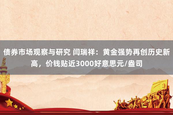 债券市场观察与研究 闫瑞祥：黄金强势再创历史新高，价钱贴近3000好意思元/盎司