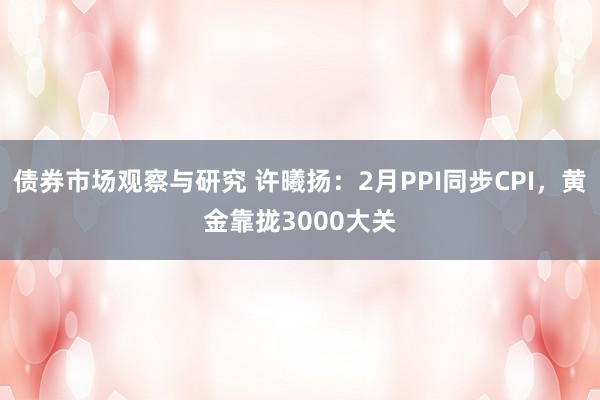 债券市场观察与研究 许曦扬：2月PPI同步CPI，黄金靠拢3000大关