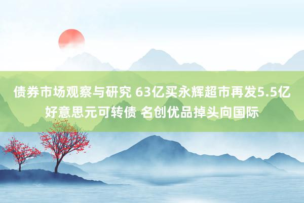 债券市场观察与研究 63亿买永辉超市再发5.5亿好意思元可转债 名创优品掉头向国际