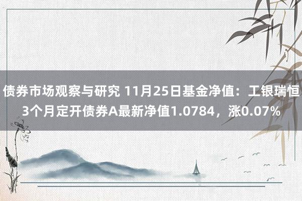 债券市场观察与研究 11月25日基金净值：工银瑞恒3个月定开债券A最新净值1.0784，涨0.07%