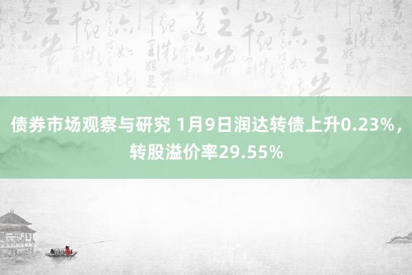 债券市场观察与研究 1月9日润达转债上升0.23%，转股溢价率29.55%