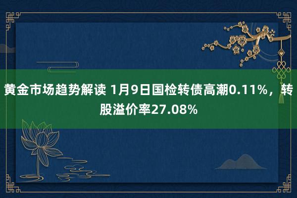 黄金市场趋势解读 1月9日国检转债高潮0.11%，转股溢价率27.08%