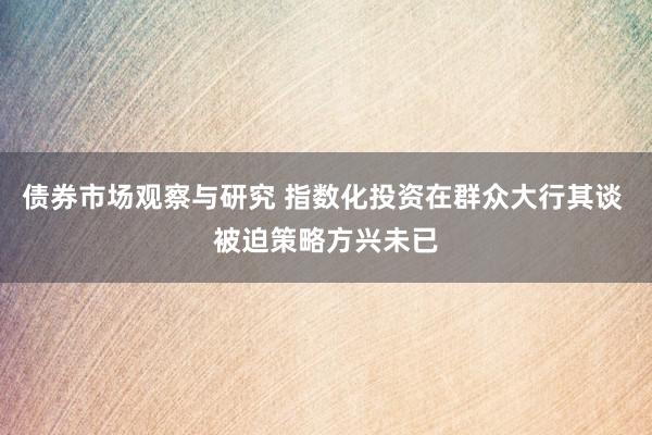 债券市场观察与研究 指数化投资在群众大行其谈 被迫策略方兴未已