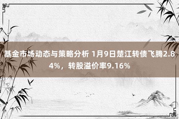 基金市场动态与策略分析 1月9日楚江转债飞腾2.84%，转股溢价率9.16%