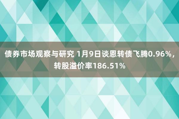 债券市场观察与研究 1月9日谈恩转债飞腾0.96%，转股溢价率186.51%