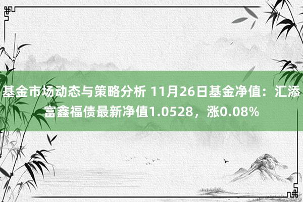 基金市场动态与策略分析 11月26日基金净值：汇添富鑫福债最新净值1.0528，涨0.08%