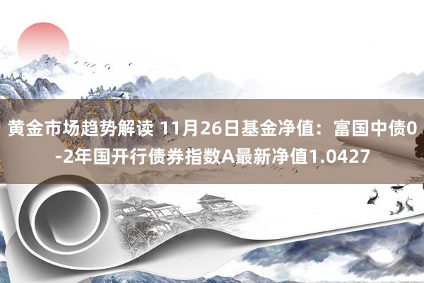 黄金市场趋势解读 11月26日基金净值：富国中债0-2年国开行债券指数A最新净值1.0427