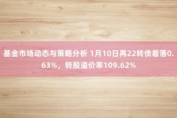 基金市场动态与策略分析 1月10日再22转债着落0.63%，转股溢价率109.62%