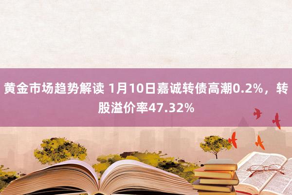 黄金市场趋势解读 1月10日嘉诚转债高潮0.2%，转股溢价率47.32%