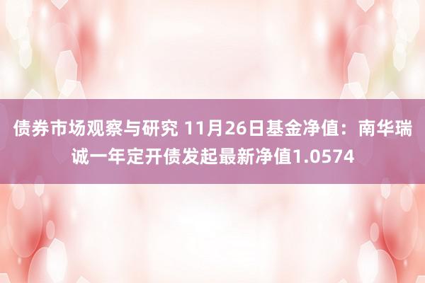 债券市场观察与研究 11月26日基金净值：南华瑞诚一年定开债发起最新净值1.0574