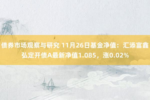 债券市场观察与研究 11月26日基金净值：汇添富鑫弘定开债A最新净值1.085，涨0.02%