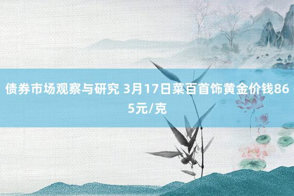 债券市场观察与研究 3月17日菜百首饰黄金价钱865元/克